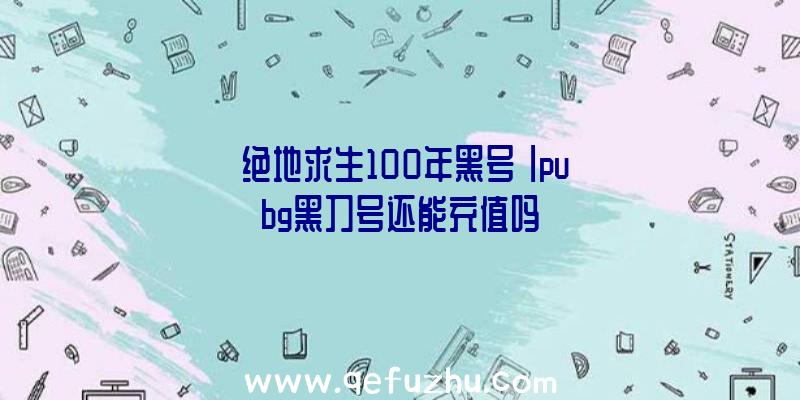 「绝地求生100年黑号」|pubg黑刀号还能充值吗